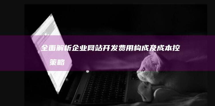 全面解析：企业网站开发费用构成及成本控制策略